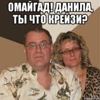 омайгад! данила, ты что крейзи? 