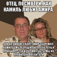 отец, посмотри, как камиль любит амира, они на диване сидят, амир задремал, камиль ему разрешил на плечо лечь и приобнял. - так и должно быть, мы их правильно воспитали