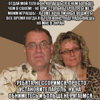 - отдай мой телефон, копаешься в нем больше, чем в своём! - не ори! столько терпел, ты же с моим играешь! - я тоже хочу личные вещи, ты все время когда я в телефоне, подглядываешь ко мне в экран - ребята, не ссоримся, просто установите пароль. ну-ка обниметесь и больше не ругаемся