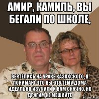 амир, камиль, вы бегали по школе, вертелись на уроке казахского, я понимаю что вы эту тему дома идеально изучили и вам скучно, но другим не мешайте