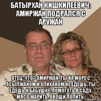 батырхан кишкилеевич: амиржан подрался с аружан отец: что? амиржан. ты на море с асылжаном и алиханом не едешь. ты едешь к бабушке, помогать в саду, мясо жарить, овощи полить.