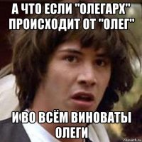 а что если "олегарх" происходит от "олег" и во всём виноваты олеги