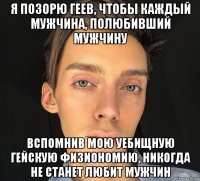 я позорю геев, чтобы каждый мужчина, полюбивший мужчину вспомнив мою уебищную гейскую физиономию, никогда не станет любит мужчин