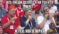 все люди делятся на тех кто жрет и тех, кого жрут