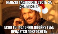 нельзя так просто сесть за компьютер если ты полочил двойку тебе придется покроснеть