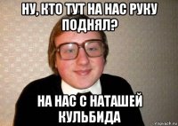 ну, кто тут на нас руку поднял? на нас с наташей кульбида