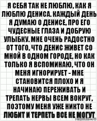 я себя так не люблю, как я люблю дениса. каждый день я думаю о денисе, про его чудесные глаза и добрую улыбку. мне очень радостно от того, что денис живет со мной в одном городе, но как только я вспоминаю, что он меня игнорирует - мне становится плохо и я начинаю переживать и трепать нервы всем вокруг, поэтому меня уже никто не любит и терпеть все не могут