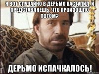 я вот случайно в дерьмо наступил, и представляешь, что произошло потом? дерьмо испачкалось!