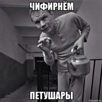 чифирнём петушары