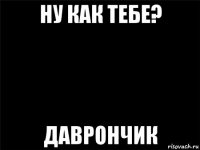 ну как тебе? даврончик