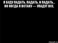 я буду падать, падать, и падать… но когда я встану — упадут все. 