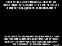 если из-за одного человека ты меняешь ориентацию только для него и теперь только в нем видишь единственного любимого то надо быть последним христодиарейником, чтобы игнорировать, оскорблять или отказаться от такого человека с такими чувствами, особенно после того, как ты сломал ему психику и жизнь