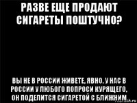 разве еще продают сигареты поштучно? вы не в россии живете, явно. у нас в россии у любого попроси курящего, он поделится сигаретой с ближним