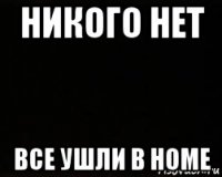 никого нет все ушли в home