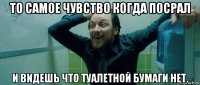 то самое чувство когда посрал и видешь что туалетной бумаги нет.