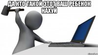 да кто такой этот ваш ребенок нахуй 