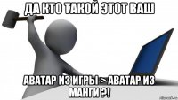 да кто такой этот ваш аватар из игры > аватар из манги ?!