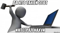 да кто такой этот интеграл нахуй