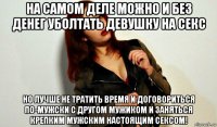 на самом деле можно и без денег уболтать девушку на секс но лучше не тратить время и договориться по-мужски с другом мужиком и заняться крепким мужским настоящим сексом!