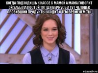 когда подходишь к кассе с мамой а мама говорит ой забыла постой тут щя вернусь а тут человек пробивший продукты уходит и тем временем ты 