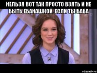 нельзя вот так просто взять и не быть ебанашкой, если ты баба 