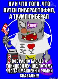 ну и что того, что путен либерастофил, а трумп либерал всё равно басаев и тяникбок лучше, потому что так маккейн и ромни сказали!!!