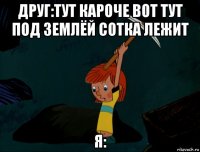 друг:тут кароче вот тут под землёй сотка лежит я: