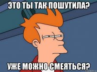 это ты так пошутила? уже можно смеяться?