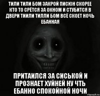 тили тили бом закрой писюн скорее кто то срётся за окном и стубится в двери тиили тилли бом всё скоет ночь ебанная притаился за сиськой и прознает хуйней ну чть ебанно спокойной ночи