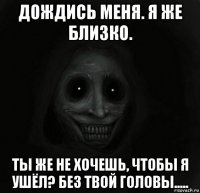 дождись меня. я же близко. ты же не хочешь, чтобы я ушёл? без твой головы.....