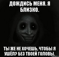 дождись меня. я близко. ты же не хочешь, чтобы я ушёл? без твоей головы.