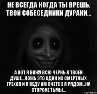 не всегда когда ты врешь, твои собеседники дураки... а вот я вижу всю чернь в твоей душе...ложь это один из смертных грехов и я веду им счет!!!! я рядом...на стороне тьмы...