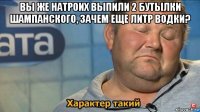 вы же натроих выпили 2 бутылки шампанского, зачем еще литр водки? 