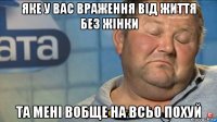 яке у вас враження від життя без жінки та мені вобще на всьо похуй