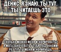 денис, я знаю, ты тут. ты читаешь это сколько можно меня игнорировать? я могу заночевать у тебя под окнами, раз тут ты меня игнорируешь.