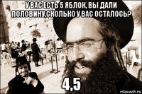 у вас есть 5 яблок, вы дали половину,сколько у вас осталось? 4,5