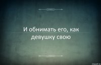 И обнимать его, как девушку свою