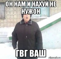 он нам и нахуй не нужон гвг ваш