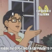 Я Гордеев в 0 рублями Чувак, ты серьёзно? А где рубли то ?