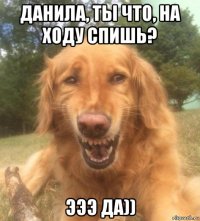 данила, ты что, на ходу спишь? эээ да))