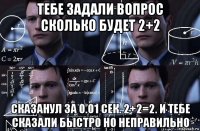 тебе задали вопрос сколько будет 2+2 сказанул за 0.01 сек. 2+2=2. и тебе сказали быстро но неправильно