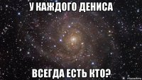 у каждого дениса всегда есть кто?