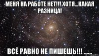 меня на работе нет!!! хотя...какая разница! всё равно не пишешь!!! ......