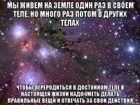 мы живем на земле один раз в своем теле, но много раз потом в других телах чтобы переродиться в достойном теле в настоящей жизни надо уметь делать правильные вещи и отвечать за свои действия