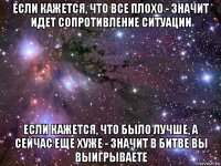 если кажется, что все плохо - значит идет сопротивление ситуации если кажется, что было лучше, а сейчас еще хуже - значит в битве вы выигрываете