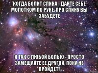 когда болит спина - дайте себе молотком по руке. про спину вы забудете и так с любой болью - просто замещайте ее другой, пока не пройдет!