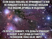 если вашу любовь не принимают, в ней не нуждаются и вас вообще наебали под видом дружбы и общения то просто помните, что деньги приходят и уходят, а вот душа останется с человеком, пока он не умрет