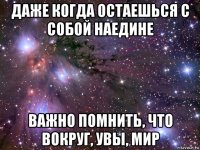 даже когда остаешься с собой наедине важно помнить, что вокруг, увы, мир