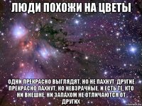 люди похожи на цветы одни прекрасно выглядят, но не пахнут. другие прекрасно пахнут, но невзрачные. и есть те, кто ни внешне, ни запахом не отличаются от других