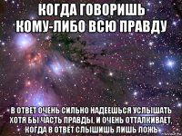 когда говоришь кому-либо всю правду в ответ очень сильно надеешься услышать хотя бы часть правды, и очень отталкивает, когда в ответ слышишь лишь ложь